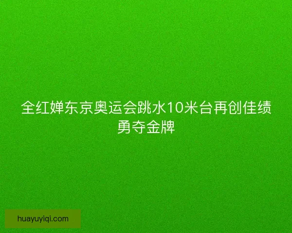 全红婵东京奥运会跳水10米台再创佳绩勇夺金牌