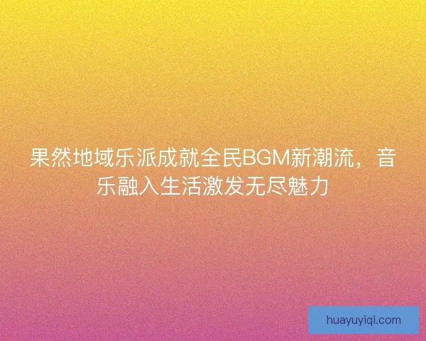 果然地域乐派成就全民BGM新潮流，音乐融入生活激发无尽魅力