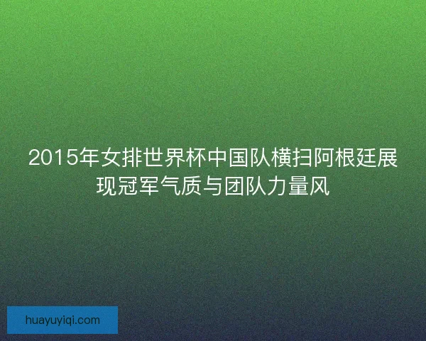 2015年女排世界杯中国队横扫阿根廷展现冠军气质与团队力量风