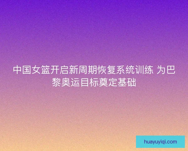 中国女篮开启新周期恢复系统训练 为巴黎奥运目标奠定基础