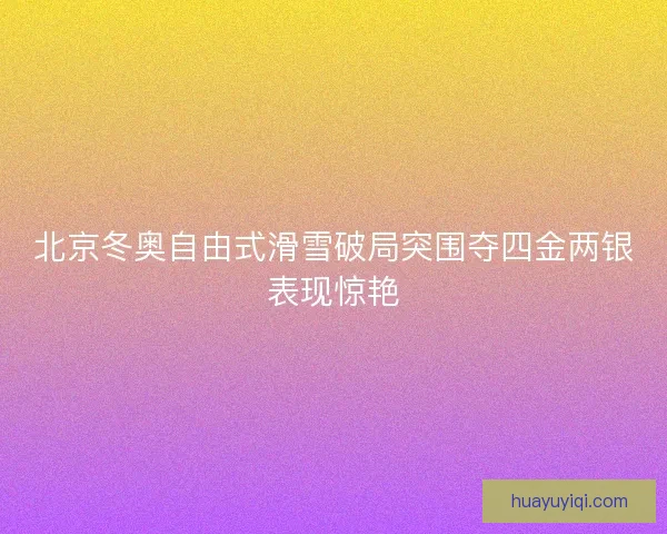 北京冬奥自由式滑雪破局突围夺四金两银表现惊艳