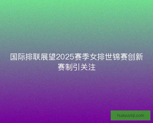 国际排联展望2025赛季女排世锦赛创新赛制引关注