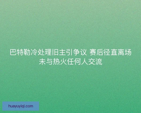 巴特勒冷处理旧主引争议 赛后径直离场未与热火任何人交流