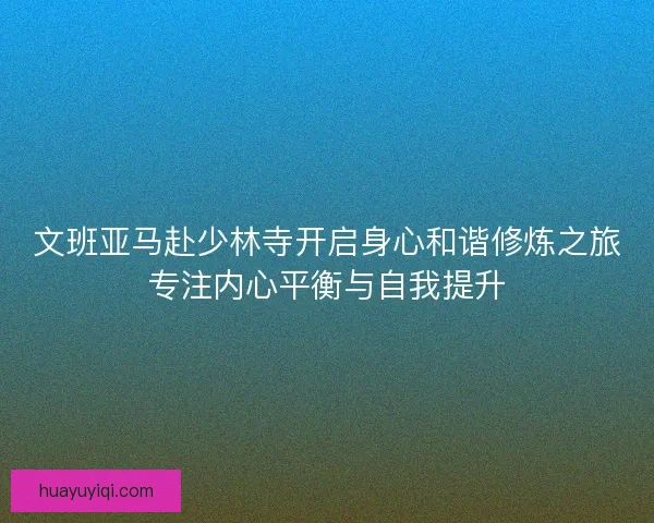文班亚马赴少林寺开启身心和谐修炼之旅专注内心平衡与自我提升