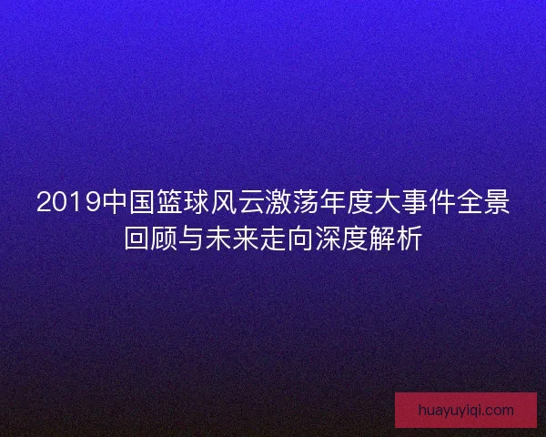 2019中国篮球风云激荡年度大事件全景回顾与未来走向深度解析