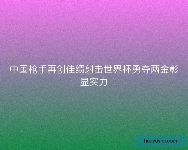 中国枪手再创佳绩射击世界杯勇夺两金彰显实力