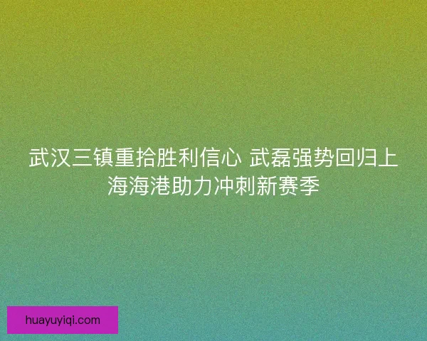 武汉三镇重拾胜利信心 武磊强势回归上海海港助力冲刺新赛季