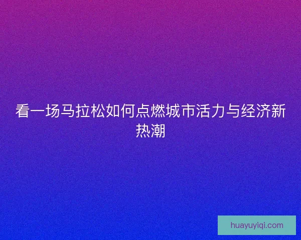 看一场马拉松如何点燃城市活力与经济新热潮