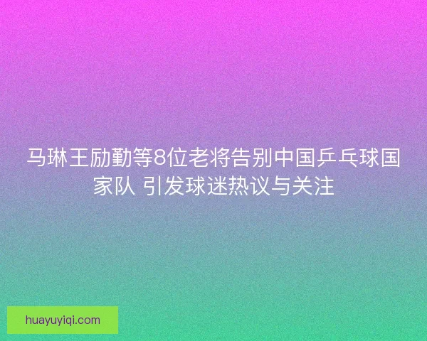 马琳王励勤等8位老将告别中国乒乓球国家队 引发球迷热议与关注