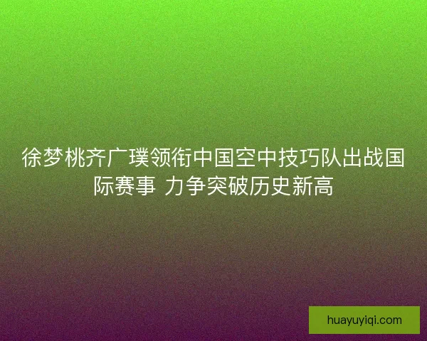 徐梦桃齐广璞领衔中国空中技巧队出战国际赛事 力争突破历史新高 徐梦桃齐广璞领衔中国空中技巧队出战国际赛事 力争突破历史新高