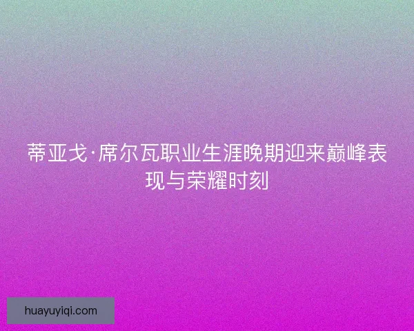 蒂亚戈·席尔瓦职业生涯晚期迎来巅峰表现与荣耀时刻 蒂亚戈·席尔瓦职业生涯晚期迎来巅峰表现与荣耀时刻