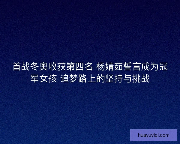 首战冬奥收获第四名 杨婧茹誓言成为冠军女孩 追梦路上的坚持与挑战