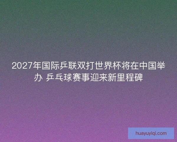 2027年国际乒联双打世界杯将在中国举办 乒乓球赛事迎来新里程碑 2027年国际乒联双打世界杯将在中国举办 乒乓球赛事迎来新里程碑
