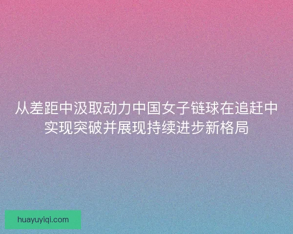 从差距中汲取动力中国女子链球在追赶中实现突破并展现持续进步新格局 从差距中汲取动力中国女子链球在追赶中实现突破并展现持续进步新格局