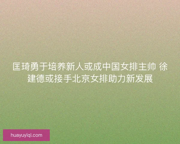 匡琦勇于培养新人或成中国女排主帅 徐建德或接手北京女排助力新发展