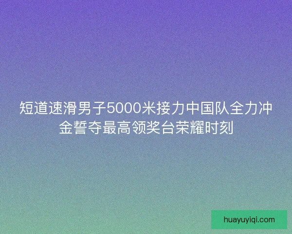 短道速滑男子5000米接力中国队全力冲金誓夺最高领奖台荣耀时刻 短道速滑男子5000米接力中国队全力冲金誓夺最高领奖台荣耀时刻