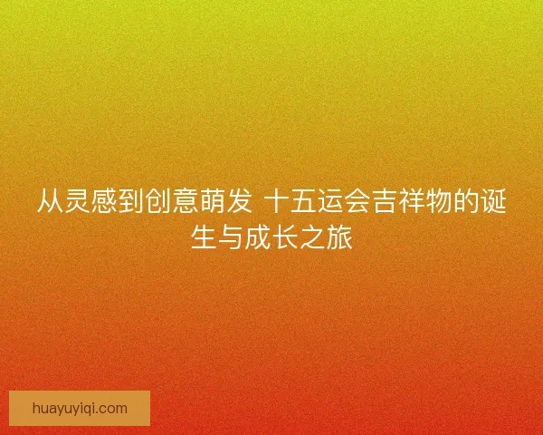 从灵感到创意萌发 十五运会吉祥物的诞生与成长之旅