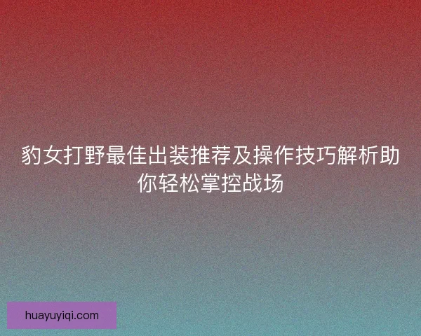 豹女打野最佳出装推荐及操作技巧解析助你轻松掌控战场 豹女打野最佳出装推荐及操作技巧解析助你轻松掌控战场
