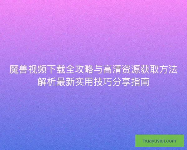 魔兽视频下载全攻略与高清资源获取方法解析最新实用技巧分享指南