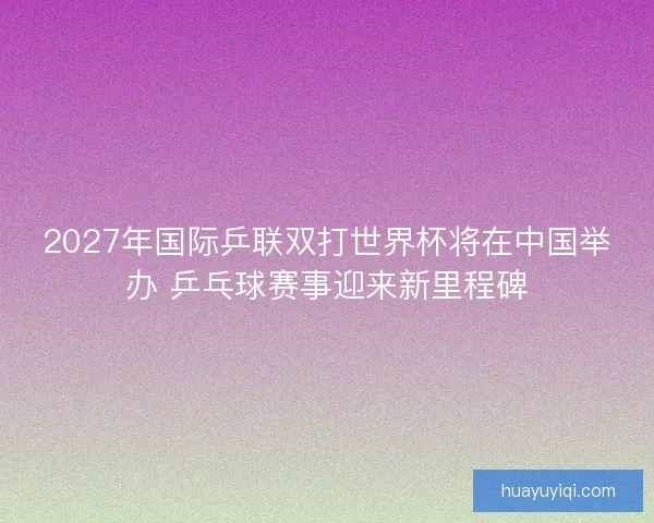 2027年国际乒联双打世界杯将在中国举办 乒乓球赛事迎来新里程碑