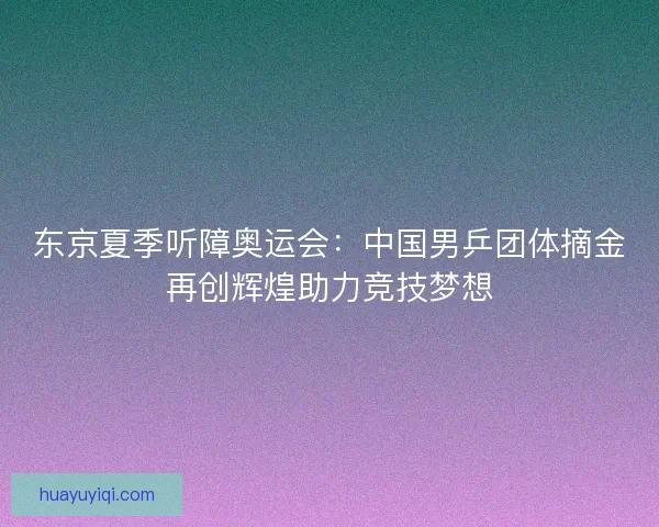 东京夏季听障奥运会：中国男乒团体摘金再创辉煌助力竞技梦想